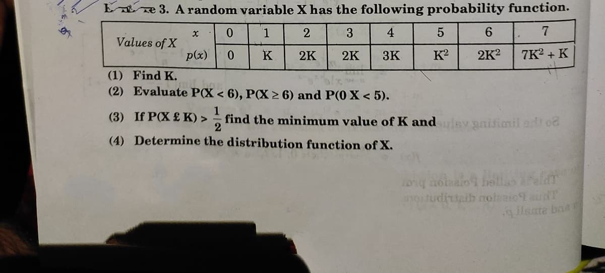 E ze 3. A random variable X has the following probability function.
1.
4
6.
7
Values of X
p(x)
0.
K
2K
2K
3K
K?
2K?
7K? + K
(1) Find K.
(2) Evaluate P(X < 6), P(X > 6) and P(0 X < 5).
(3) If P(X £ K) >
find the minimum value of K and v paisimil ad o
2
(4) Determine the distribution function of X.
0ng hotnaio hsllas Peld
motudittaib noteaio9 au
glisate baa
