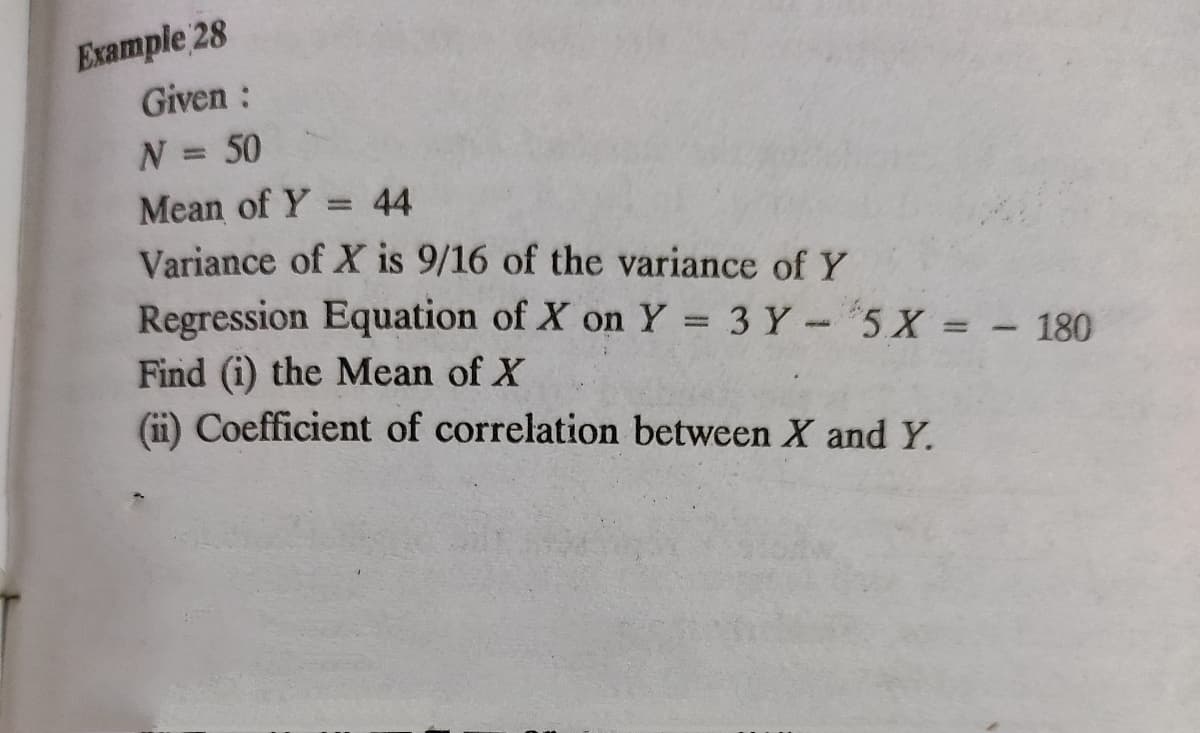 Example 28
Given:
N = 50
%3D
Mean of Y
Variance of X is 9/16 of the variance of Y
Regression Equation of X on Y 3 Y-5X = - 180
44
%3D
Find (i) the Mean of X
(ii) Coefficient of correlation between X and Y.
