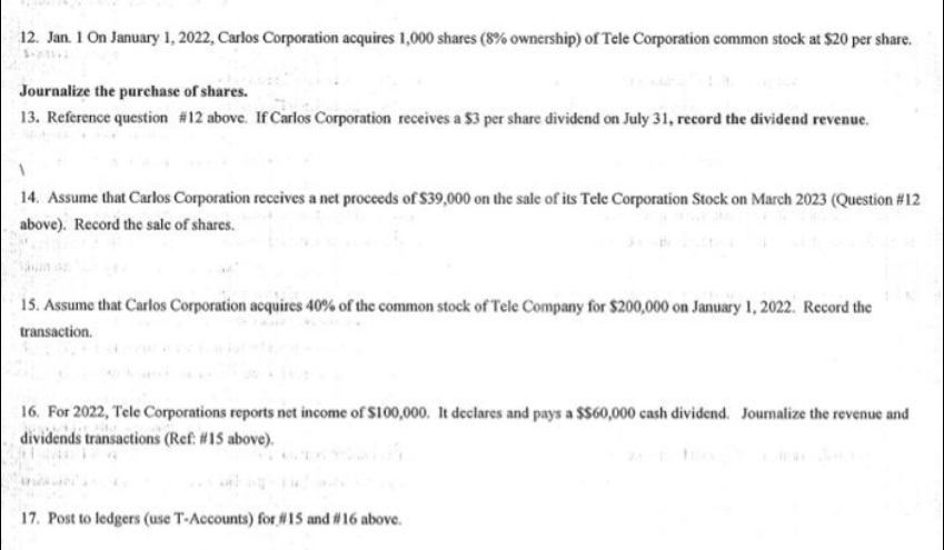 12. Jan. 1 On January 1, 2022, Carlos Corporation acquires 1,000 shares (8% ownership) of Tele Corporation common stock at $20 per share.
Journalize the purchase of shares.
13. Reference question #12 above. If Carlos Corporation receives a $3 per share dividend on July 31, record the dividend revenue.
14. Assume that Carlos Corporation receives a net proceeds of $39,000 on the sale of its Tele Corporation Stock on March 2023 (Question #12
above). Record the sale of shares.
15. Assume that Carlos Corporation acquires 40% of the common stock of Tele Company for $200,000 on January 1, 2022. Record the
transaction.
16. For 2022, Tele Corporations reports net income of $100,000. It declares and pays a $$60,000 cash dividend. Journalize the revenue and
dividends transactions (Ref: #15 above).
17. Post to ledgers (use T-Accounts) for #15 and #16 above.