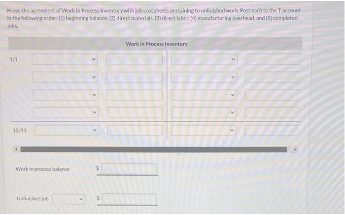 Prove the agreement of Work in Process Inventory with job cost sheets pertaining to unfinished work. Post each to the T-account
in the following order: (1) beginning balance. (2) direct materials, (3) direct labor, (4) manufacturing overhead, and (5) completed
jobs.
1/1
12/31
Work in process balance
Unfinished job
5
Work in Process Inventory