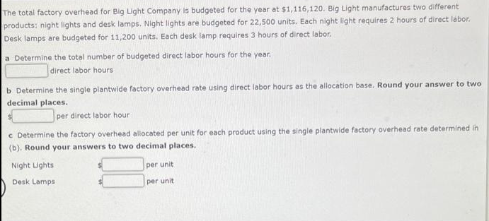 The total factory overhead for Big Light Company is budgeted for the year at $1,116,120. Big Light manufactures two different
products: night lights and desk lamps. Night lights are budgeted for 22,500 units. Each night light requires 2 hours of direct labor.
Desk lamps are budgeted for 11,200 units. Each desk lamp requires 3 hours of direct labor.
a Determine the total number of budgeted direct labor hours for the year.
direct labor hours
b Determine the single plantwide factory overhead rate using direct labor hours as the allocation base. Round your answer to two
decimal places.
per direct labor hour
c Determine the factory overhead allocated per unit for each product using the single plantwide factory overhead rate determined in
(b). Round your answers to two decimal places.
Night Lights
Desk Lamps:
per unit
per unit