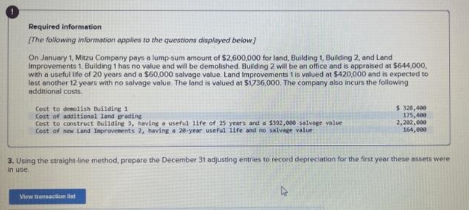 Required information
[The following information applies to the questions displayed below.]
On January 1, Mitzu Company pays a lump-sum amount of $2,600,000 for land, Building 1, Building 2, and Land
Improvements 1. Building 1 has no value and will be demolished. Building 2 will be an office and is appraised at $644,000,
with a useful life of 20 years and a $60,000 salvage value. Land Improvements 1 is valued at $420,000 and is expected to
last another 12 years with no salvage value. The land is valued at $1,736,000. The company also incurs the following
additional costs.
Cost to demolish Building 1
Cost of additional land grading
Cost to construct Building 3, having a useful life of 25 years and a $392,000 salvage value
Cost of new Land Improvements 2, having a 20-year useful life and no salvage value
$ 328,400
175,400
2,202,000
164,000
3. Using the straight-line method, prepare the December 31 adjusting entries to record depreciation for the first year these assets were
in use.
View transaction list