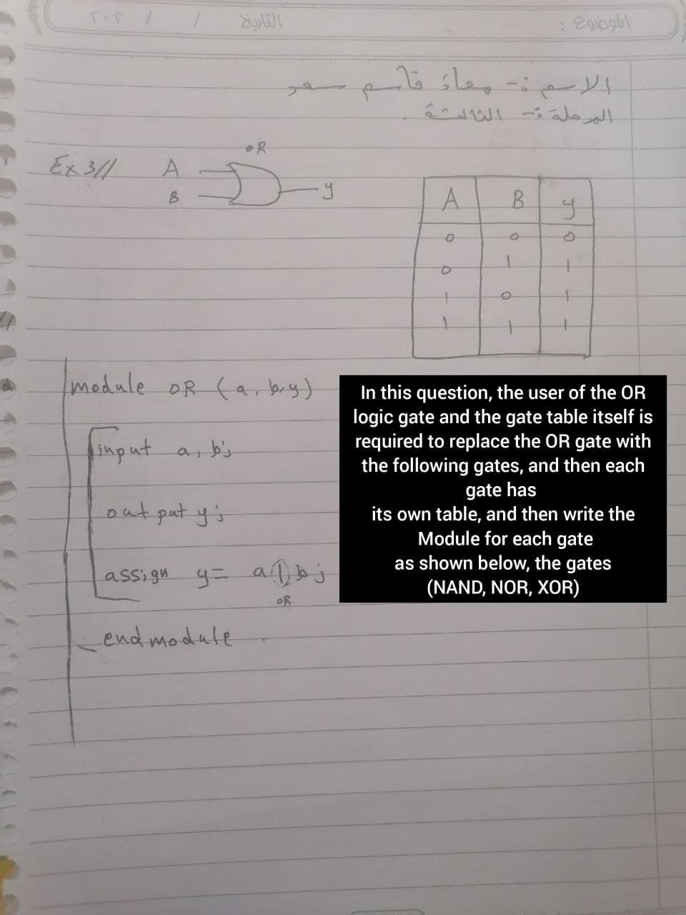 التاري
الاسم بعاء قام
A.
A.
B.
module OR (ar biy)
In this question, the user of the OR
logic gate and the gate table itself is
required to replace the OR gate with
the following gates, and then each
finput
gate has
its own table, and then write the
Module for each gate
as shown below, the gates
(NAND, NOR, XOR)
out put y's
assi gu y= a
OR
end modale
