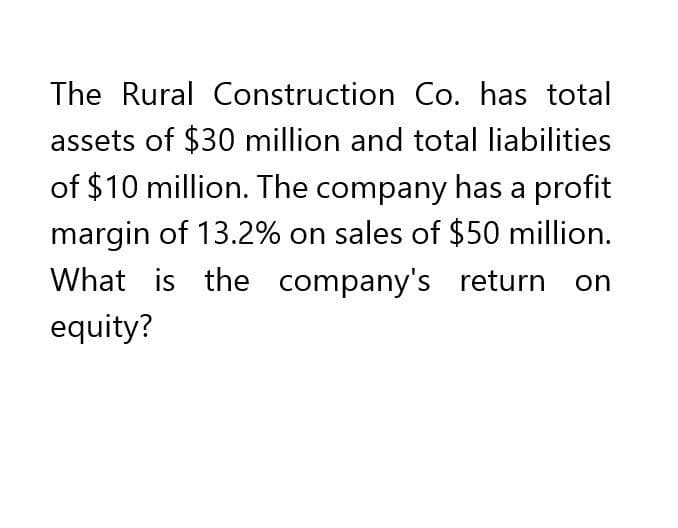 The Rural Construction Co. has total
assets of $30 million and total liabilities
of $10 million. The company has a profit
margin of 13.2% on sales of $50 million.
What is the company's return on
equity?