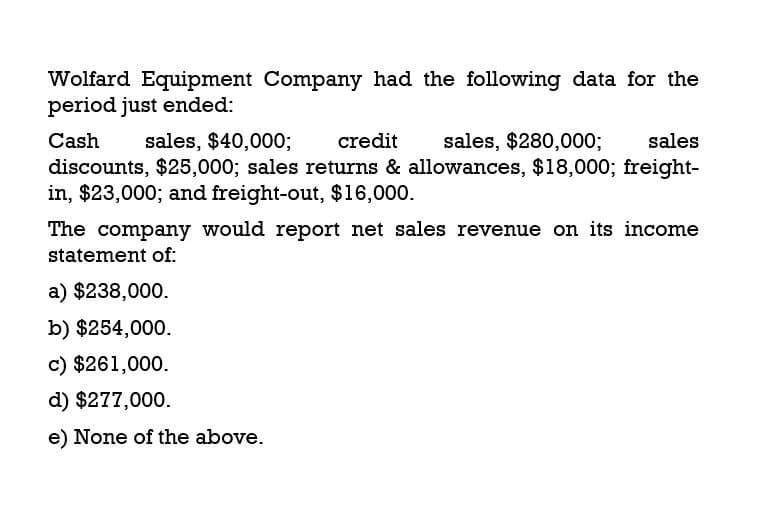 Wolfard Equipment Company had the following data for the
period just ended:
Cash
sales, $40,000; credit
sales, $280,000;
sales
discounts, $25,000; sales returns & allowances, $18,000; freight-
in, $23,000; and freight-out, $16,000.
The company would report net sales revenue on its income
statement of:
a) $238,000.
b) $254,000.
c) $261,000.
d) $277,000.
e) None of the above.