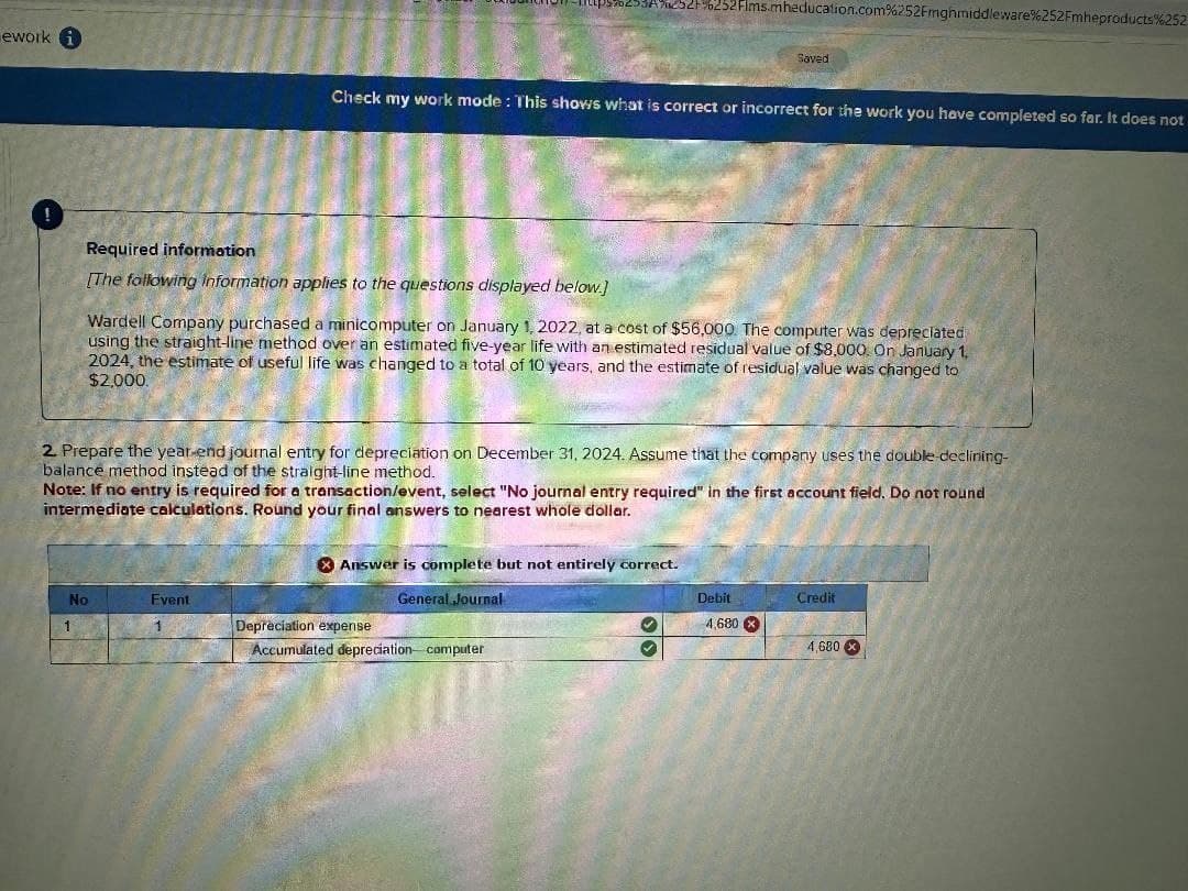 ework i
370253A%252+%252Flms.mheducation.com%252Fmghmiddleware%252Fmheproducts%252
Saved
Check my work mode: This shows what is correct or incorrect for the work you have completed so far. It does not
Required information
[The following information applies to the questions displayed below.]
Wardell Company purchased a minicomputer on January 1, 2022, at a cost of $56,000 The computer was depreciated
using the straight-line method over an estimated five-year life with an estimated residual value of $8,000. On January 1,
2024, the estimate of useful life was changed to a total of 10 years, and the estimate of residual value was changed to
$2,000.
2. Prepare the year-end journal entry for depreciation on December 31, 2024. Assume that the company uses the double-declining-
balance method instead of the straight-line method.
Note: If no entry is required for a transaction/event, select "No journal entry required" in the first account field. Do not round
intermediate calculations. Round your final answers to nearest whole dollar.
Answer is complete but not entirely correct.
No
Event
1
Depreciation expense
Accumulated depreciation computer
General Journal
Debit
Credit
4,680
4,680