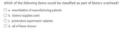 Which of the following items would be classified as part of factory overhead?
a. amortization of manufacturing patents
b. factory supplies used
c. production supervisors' salaries
Od. all of these choices