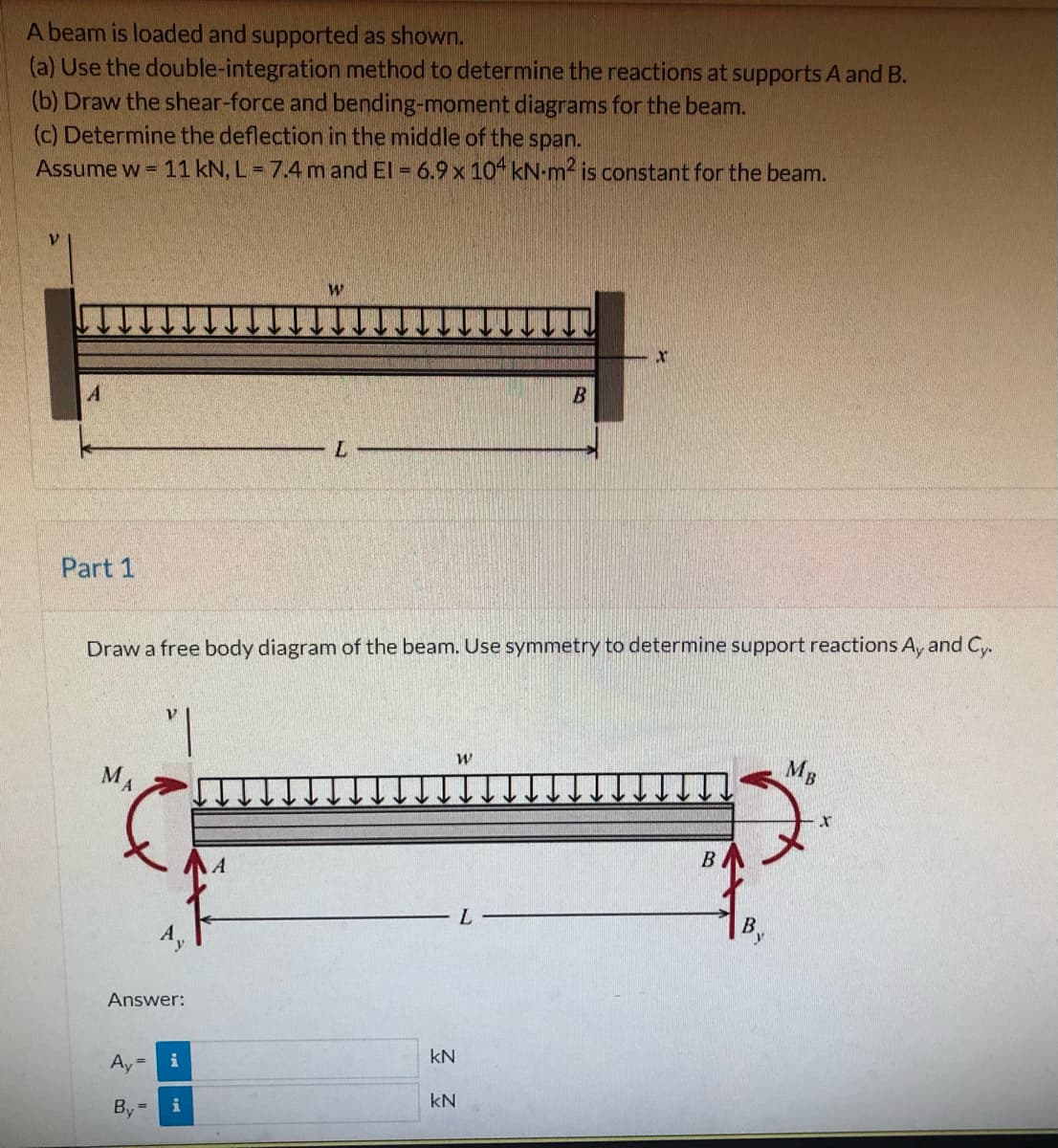 A beam is loaded and supported as shown.
(a) Use the double-integration method to determine the reactions at supports A and B.
(b) Draw the shear-force and bending-moment diagrams for the beam.
(c) Determine the deflection in the middle of the span.
Assume w = 11 kN, L = 7.4 m and El = 6.9 x 10 kN-m2 is constant for the beam.
B
Part 1
Draw a free body diagram of the beam. Use symmetry to determine support reactions A, and Cy.
MA
MB
В
L.
By
Answer:
Ay
kN
i
By =
kN
