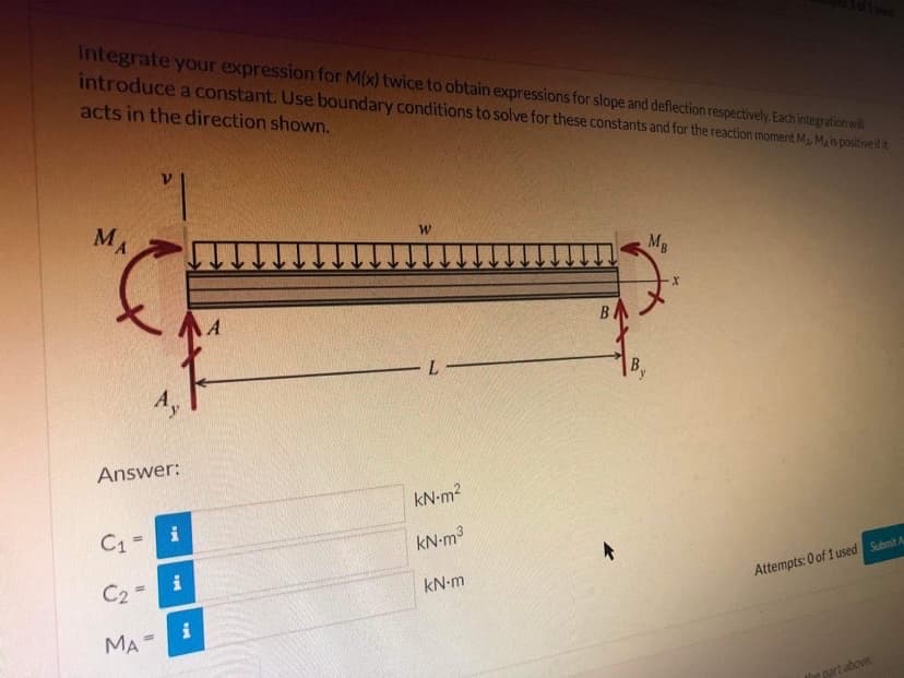 Integrate your expression for M(x) twice to obtain expressions for slope and deflection respectively Each integration wil
introduce a constant. Use boundary conditions to solve for these constants and for the reaction moment Ma. Mais positive it it
acts in the direction shown.
MA
MB
B
L
Answer:
kN-m2
C1=
i
kN-m3
i
C2 =
kN-m
Attempts: 0 of 1 used Submit A
MA-
the part above
