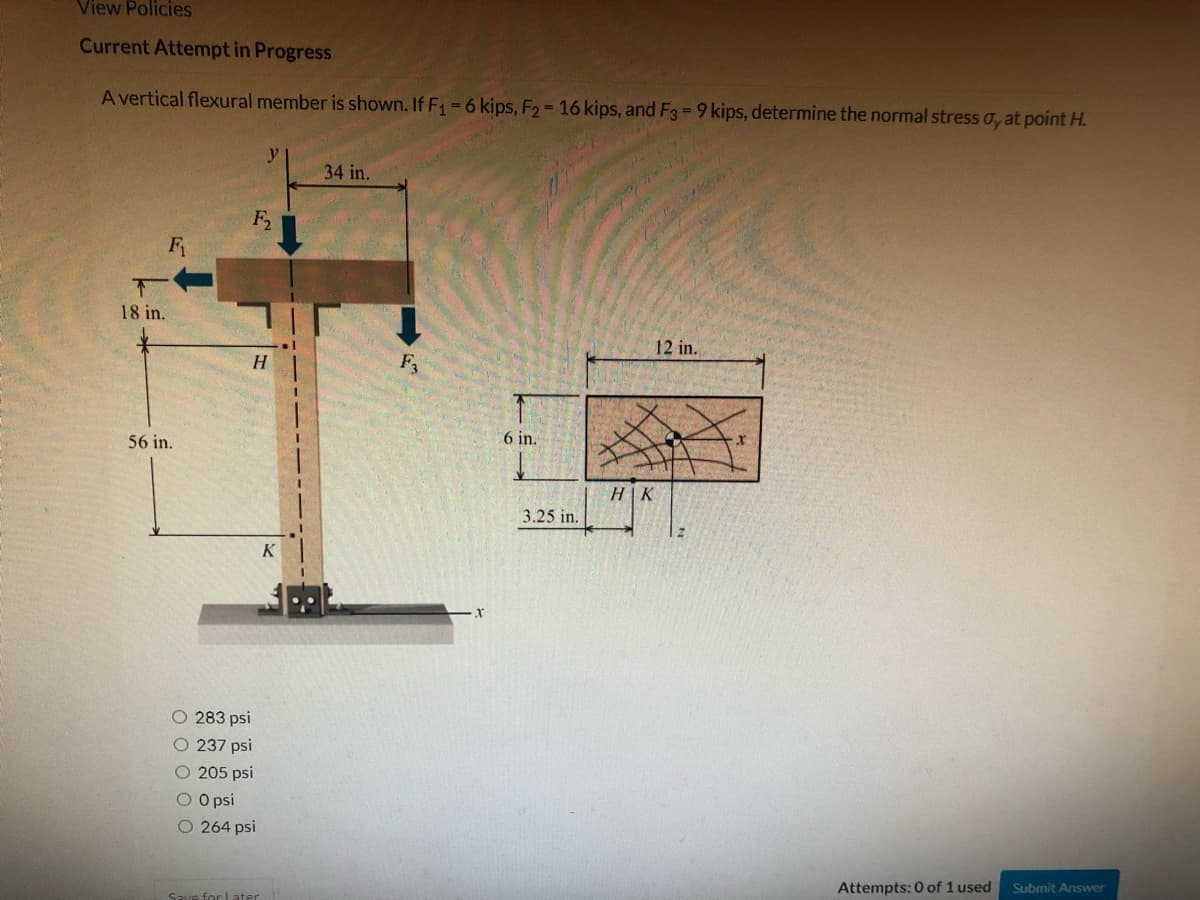 View Policies
Current Attempt in Progress
A vertical flexural member is shown. If F1=6 kips, F2 16 kips, and F3 = 9 kips, determine the normal stress o, at point H.
34 in.
F2
F
下
18 in.
12 in.
H.
6 in.
56 in.
H|K
3.25 in.
O 283 psi
O 237 psi
O 205 psi
O O psi
O 264 psi
Submit Answer
Attempts: 0 of 1 used
for Later
