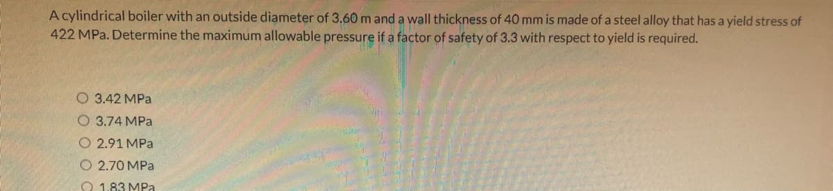 A cylindrical boiler with an outside diameter of 3.60 m and a wall thickness of 40 mm is made of a steel alloy that has a yield stress of
422 MPa. Determine the maximum allowable pressure if a factor of safety of 3.3 with respect to yield is required.
O 3.42 MPa
O 3.74 MPa
O 2.91 MPa
O 2.70 MPa
O 1.83 MPa
