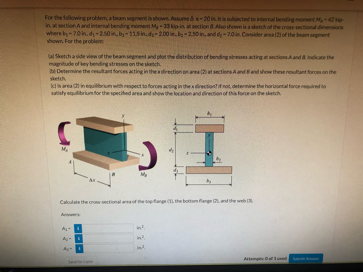 For the following problem, a beam segment is shown. Assume Ax- 20 in. It is subjected to internal bending moment MA-42 kip-
in. at section A and internal bending moment MB = 33 kip-in. at section B. Also shown is a sketch of the cross-sectional dimensions
where b1= 7.0 in., d1= 2.50 in., b3 - 11.5 in., d3 = 2.00 in., b2 = 2.50 in., and d2-7.0 in. Consider area (2) of the beam segment
shown. For the problem:
(a) Sketch a side view of the beam segment and plot the distribution of bending stresses acting at sections A and B. Indicate the
magnitude of key bending stresses on the sketch.
(b) Determine the resultant forces acting in the x direction on area (2) at sections A and B and show these resultant forces on the
sketch.
(c) Is area (2) in equilibrium with respect to forces acting in thex direction? If not, determine the horizontal force required to
satisfy equilibrium for the specified area and show the location and direction of this force on the sketch.
b1
MA
d2
dz
B
MB
Ax
b3
Calculate the cross-sectional area of the top flange (1), the bottom flange (2), and the web (3).
Answers:
A1-
i
in.?.
A2 =
in.?.
in.?.
Ag =
Attempts: 0 of 1 used
Submit Answer
Save for Later
