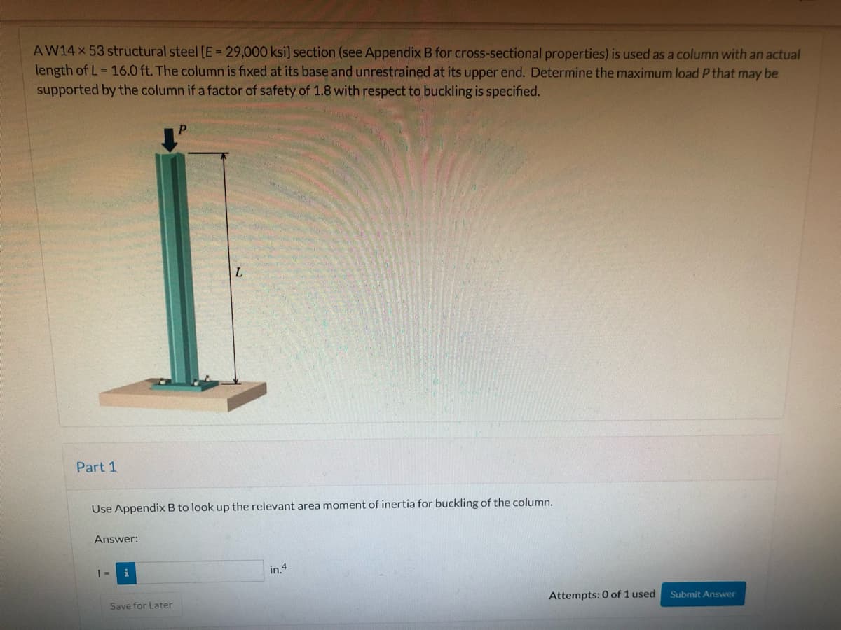 AW14X 53 structural steel [E = 29,000 ksi] section (see Appendix B for cross-sectional properties) is used as a column with an actual
length of L= 16.0 ft. The column is fixed at its base and unrestrained at its upper end. Determine the maximum load P that may be
supported by the column if a factor of safety of 1.8 with respect to buckling is specified.
L
Part 1
Use Appendix B to look up the relevant area moment of inertia for buckling of the column.
Answer:
in.4
Attempts: 0 of 1 used
Submit Answer
Save for Later
