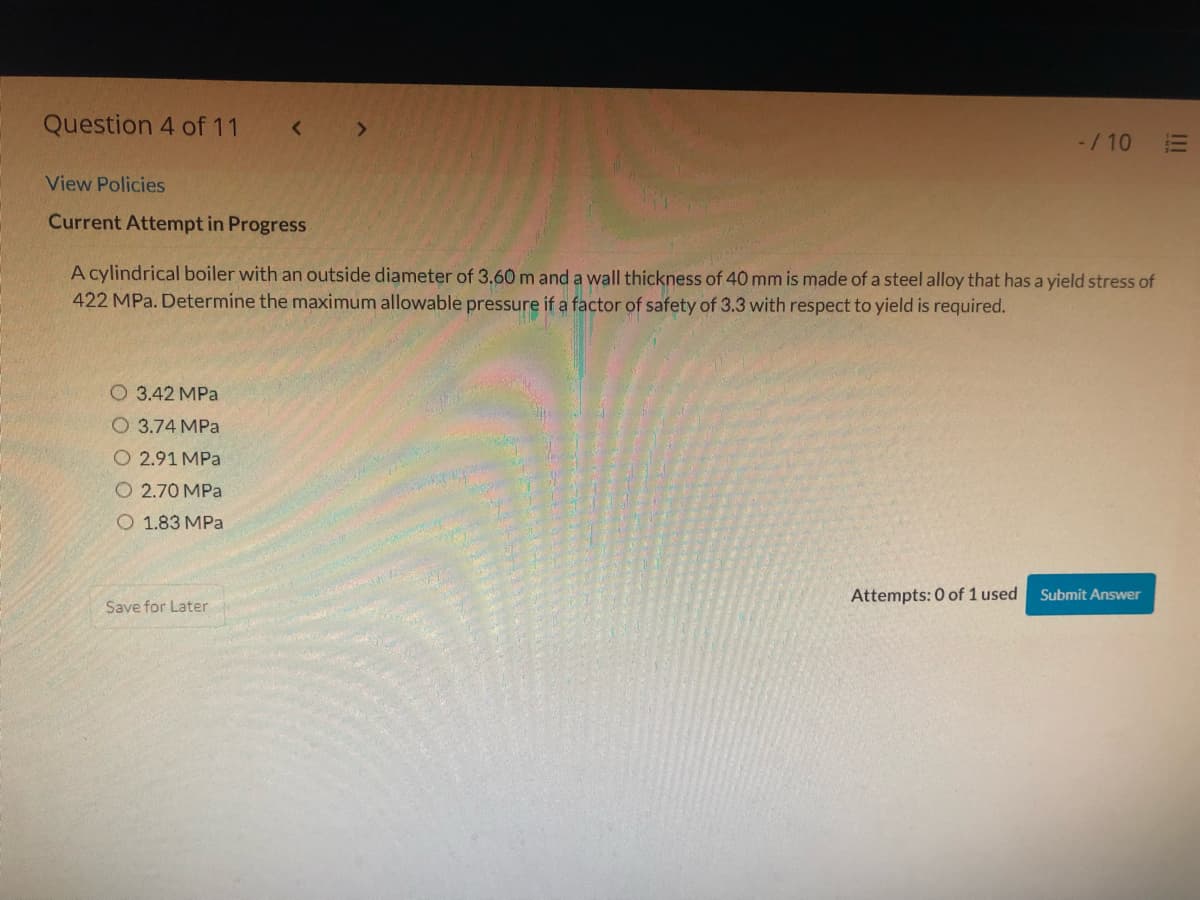 Question 4 of 11
-/ 10
View Policies
Current Attempt in Progress
A cylindrical boiler with an outside diameter of 3.60 m and a wall thickness of 40 mm is made of a steel alloy that has a yield stress of
422 MPa. Determine the maximum allowable pressure if a factor of safety of 3.3 with respect to yield is required.
O 3.42 MPa
О 3.74 МРа
O 2.91 MPa
O 2.70 MPa
O 1.83 MPa
Attempts: 0 of 1 used
Submit Answer
Save for Later
