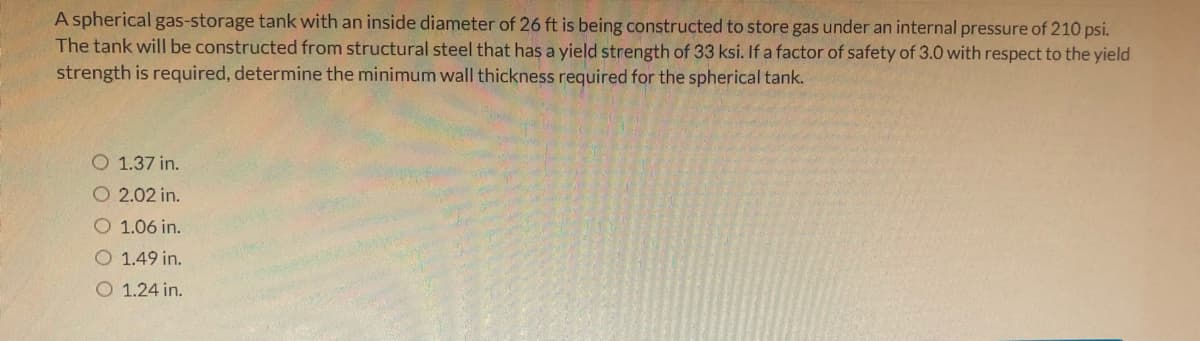 A spherical gas-storage tank with an inside diameter of 26 ft is being constructed to store gas under an internal pressure of 210 psi.
The tank will be constructed from structural steel that has a yield strength of 33 ksi. If a factor of safety of 3.0 with respect to the yield
strength is required, determine the minimum wall thickness required for the spherical tank.
O 1.37 in.
O 2.02 in.
O 1.06 in.
1.49 in.
O 1.24 in.

