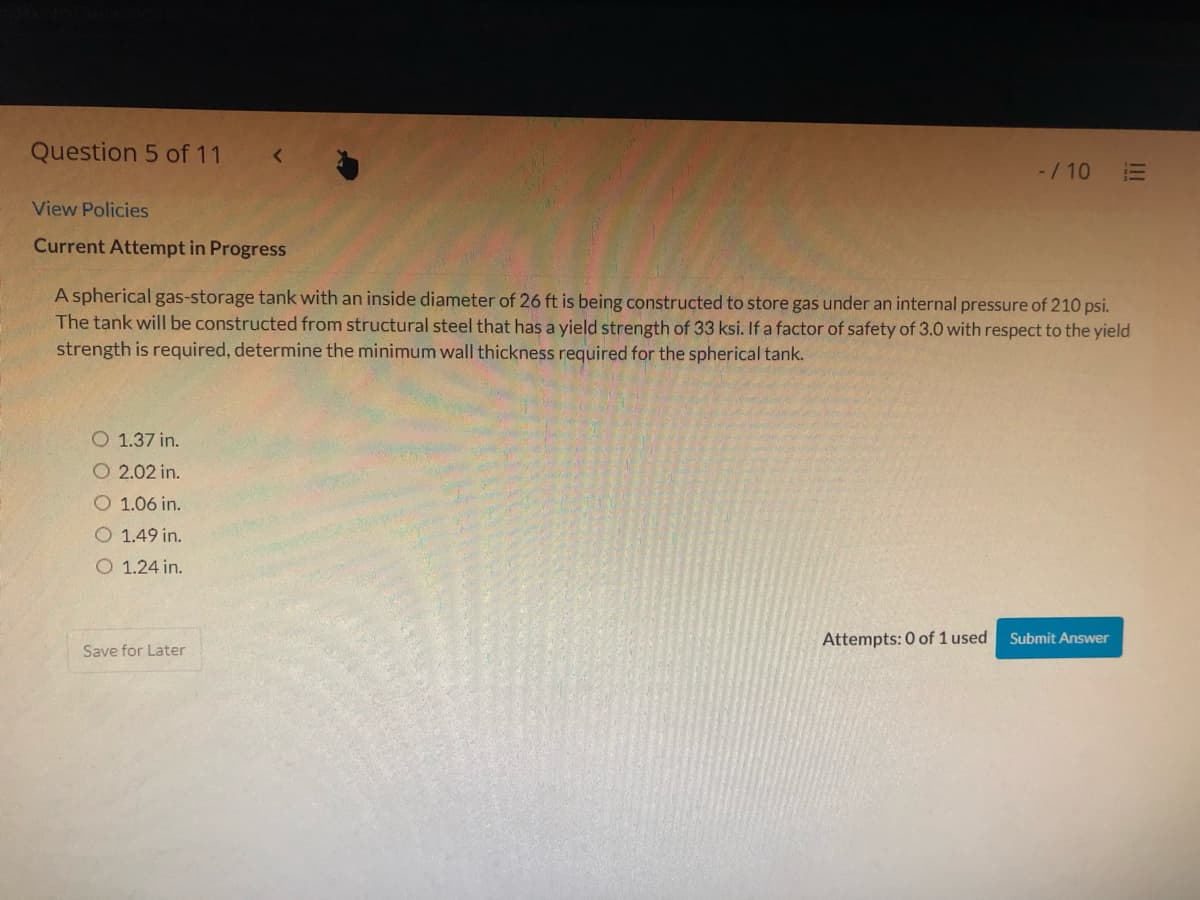 Question 5 of 11
-/10
View Policies
Current Attempt in Progress
A spherical gas-storage tank with an inside diameter of 26 ft is being constructed to store gas under an internal pressure of 210 psi.
The tank will be constructed from structural steel that has a yield strength of 33 ksi. If a factor of safety of 3.0 with respect to the yield
strength is required, determine the minimum wall thickness required for the spherical tank.
O 1.37 in.
O 2.02 in.
O 1.06 in.
O 1.49 in.
O 1.24 in.
Attempts: 0 of 1 used
Submit Answer
Save for Later
II

