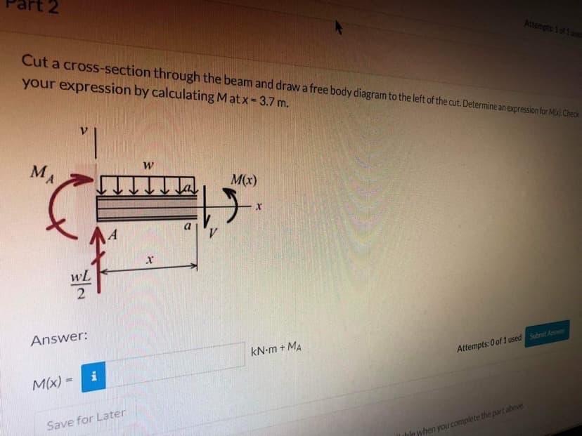 t2
Attempts: 1 of 1 used
Cut a cross-section through the beam and draw a free body diagram to the left of the cut. Determine an expression for Mid.Check
your expression by calculating Matx = 3.7 m.
MA
M(x)
wL
Answer:
kN-m + MA
Attempts: 0 of 1 used Submit Anwer
i
M(x) =
Save for Later
thle when you complete the part above
