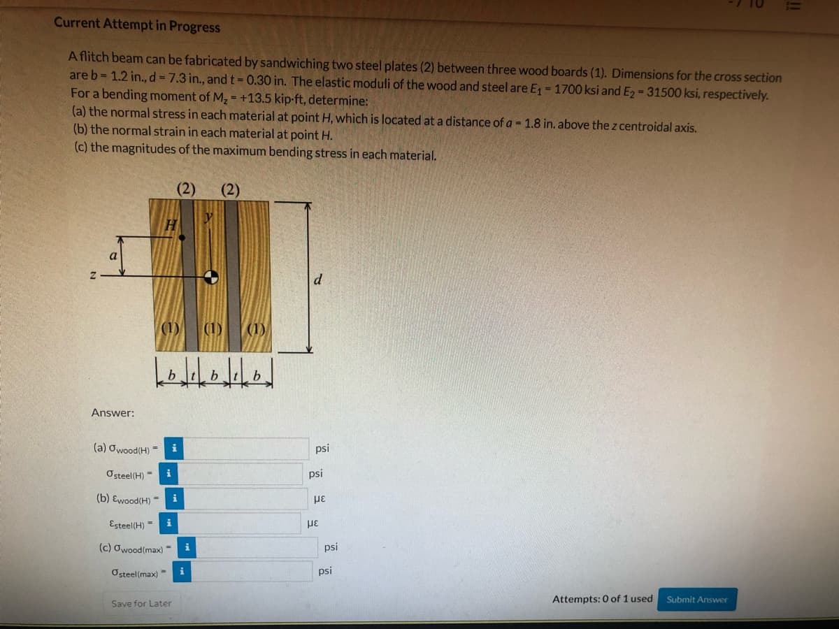 Current Attempt in Progress
A flitch beam can be fabricated by sandwiching two steel plates (2) between three wood boards (1). Dimensions for the cross section
are b= 1.2 in., d = 7.3 in., andt-0.30 in. The elastic moduli of the wood and steel are E = 1700 ksi and E2 = 31500 ksi, respectively.
For a bending moment of M, = +13.5 kip-ft, determine:
(a) the normal stress in each material at point H, which is located at a distance of a = 1.8 in. above the z centroidal axis.
(b) the normal strain in each material at point H.
(c) the magnitudes of the maximum bending stress in each material.
(2)
(2)
a
(1)
(1)
b.
Answer:
(a) Owood(H) =
i
psi
Osteel(H) -
i
psi
(b) Ewood(H) =
i
Esteel(H) =
με
(c) Owood(max) =
psi
Osteel(max) =
psi
Attempts: 0 of 1 used
Submit Answer
Save for Later
