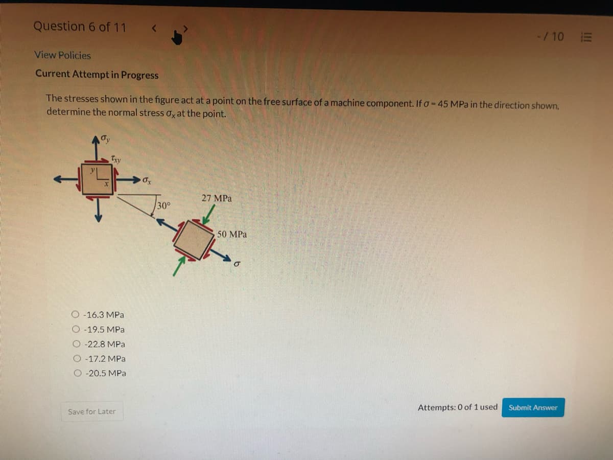 Question 6 of 11
-/10 E
View Policies
Current Attempt in Progress
The stresses shown in the figure act at a point on the free surface of a machine component. If o= 45 MPa in the direction shown,
determine the normal stress oy at the point.
27 MPa
30°
50 MPa
O -16.3 MPa
O -19.5 MPa
O-22.8 MPa
O-17.2 MPa
O -20.5 MPa
Attempts: 0 of 1 used
Submit Answer
Save for Later
