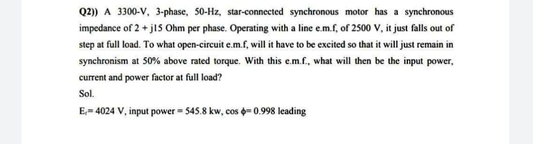 Q2)) A 3300-V, 3-phase, 50-Hz, star-connected synchronous motor has a synchronous
impedance of 2 + jl5 Ohm per phase. Operating with a line e.m.f, of 2500 V, it just falls out of
step at full load. To what open-circuit e.m.f, will it have to be excited so that it will just remain in
synchronism at 50% above rated torque. With this e.m.f., what will then be the input power,
current and power factor at full load?
Sol.
E,= 4024 V, input power = 545.8 kw, cos = 0.998 leading
