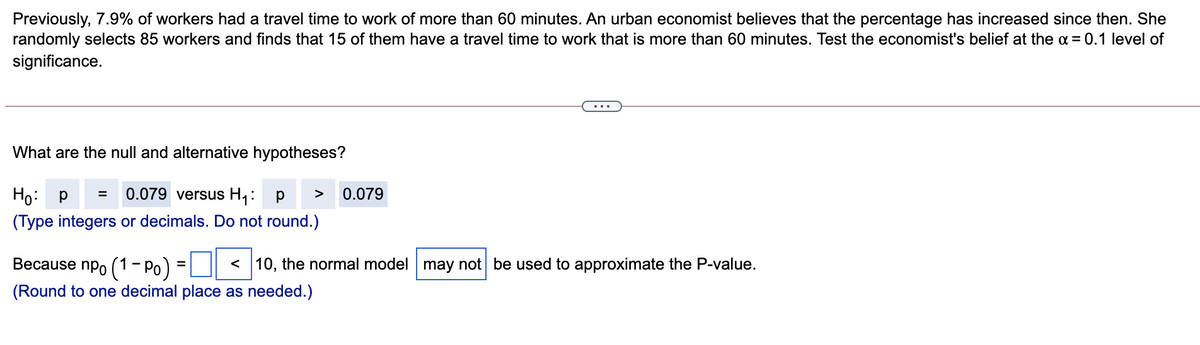 Previously, 7.9% of workers had a travel time to work of more than 60 minutes. An urban economist believes that the percentage has increased since then. She
randomly selects 85 workers and finds that 15 of them have a travel time to work that is more than 60 minutes. Test the economist's belief at the a = 0.1 level of
significance.
What are the null and alternative hypotheses?
Ho:
0.079 versus H1:
0.079
>
P =
(Type integers or decimals. Do not round.)
Because npo (1- Po)
< 10, the normal model may not be used to approximate the P-value.
(Round to one decimal place as needed.)
