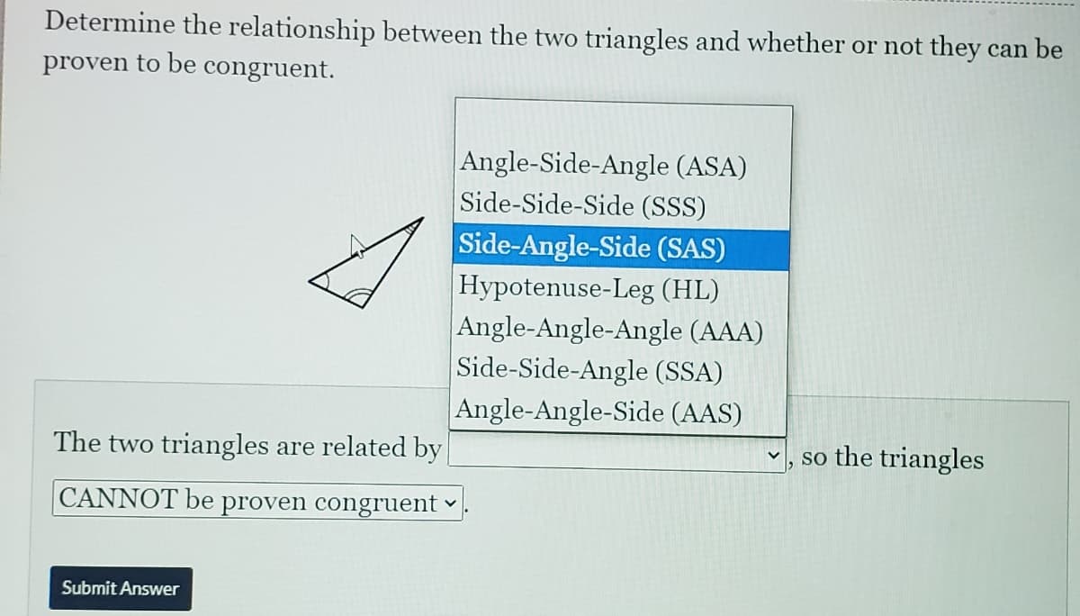 Determine the relationship between the two triangles and whether or not they can be
proven to be congruent.
Angle-Side-Angle (ASA)
Side-Side-Side (SSS)
Side-Angle-Side (SAS)
Hypotenuse-Leg (HL)
Angle-Angle-Angle (AAA)
Side-Side-Angle (SSA)
Angle-Angle-Side (AAS)
The two triangles are related by
so the triangles
CANNOT be proven congruent
Submit Answer
