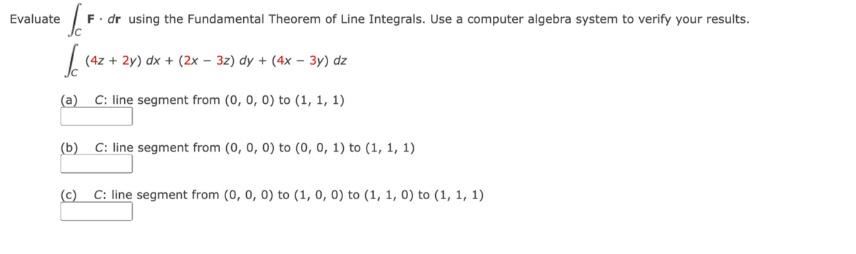 Evaluate
F. dr using the Fundamental Theorem of Line Integrals. Use a computer algebra system to verify your results.
SF
I
(4z + 2y) dx + (2x − 3z) dy + (4x - 3y) dz
(a) C: line segment from (0, 0, 0) to (1, 1, 1)
(b) C: line segment from (0, 0, 0) to (0, 0, 1) to (1, 1, 1)
(c) C: line segment from (0, 0, 0) to (1, 0, 0) to (1, 1, 0) to (1, 1, 1)