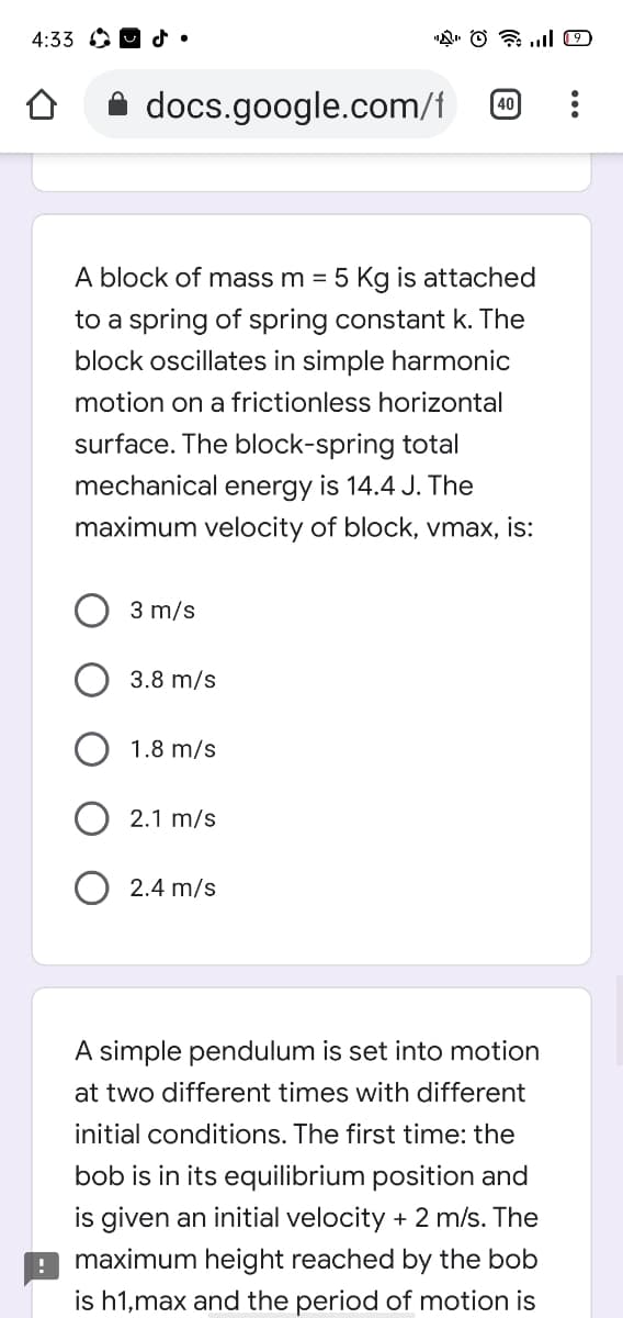 4:33 O 9 d.
docs.google.com/f
40
A block of mass m = 5 Kg is attached
to a spring of spring constant k. The
block oscillates in simple harmonic
motion on a frictionless horizontal
surface. The block-spring total
mechanical energy is 14.4 J. The
maximum velocity of block, vmax, is:
3 m/s
3.8 m/s
1.8 m/s
2.1 m/s
2.4 m/s
A simple pendulum is set into motion
at two different times with different
initial conditions. The first time: the
bob is in its equilibrium position and
is given an initial velocity + 2 m/s. The
maximum height reached by the bob
is h1,max and the period of motion is
