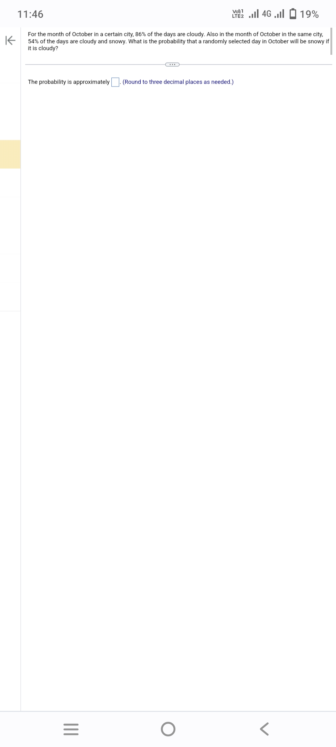 11:46
K
For the month of October in a certain city, 86% of the days are cloudy. Also in the month of October in the same city,
54% of the days are cloudy and snowy. What is the probability that a randomly selected day in October will be snowy if
it is cloudy?
The probability is approximately
|||
=
Vo) 1
2 ... 46 ...| 2 19%
(Round to three decimal places as needed.)
O