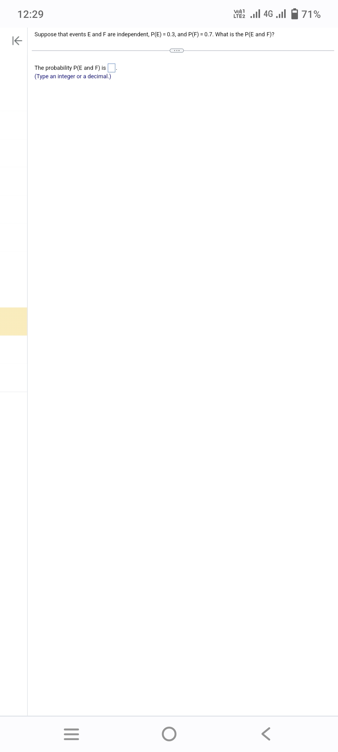 12:29
K
Suppose that events E and F are independent, P(E) = 0.3, and P(F) = 0.7. What is the P(E and F)?
The probability P(E and F) is
(Type an integer or
a decimal.)
|||
=
1
LTE2.II 4G
O
71%