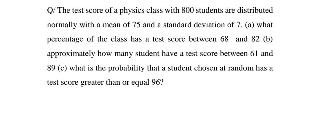 Q/ The test score of a physics class with 800 students are distributed
normally with a mean of 75 and a standard deviation of 7. (a) what
percentage of the class has a test score between 68 and 82 (b)
approximately how many student have a test score between 61 and
89 (c) what is the probability that a student chosen at random has a
test score greater than or equal 96?
