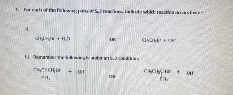 1. For each of the following pairs of Sy2 reactions, indicate which reaction occurs faster:
a)
CH3CH,Br + H0
OR
CH,CH,Br + OH
b) Remember the following is under an S2 condition:
CH,CHCH,Br
CH3
+ OH
CH;CH2CHBR +
OH
OR
