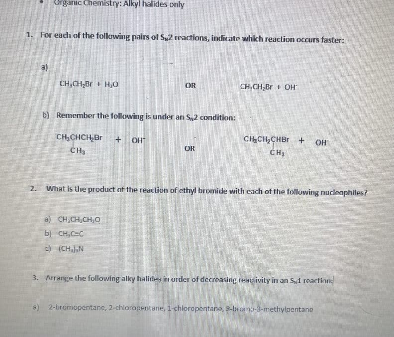 Organic Chemistry: Alkyl halides only
1. For each of the following pairs of Sy2 reactions, indicate which reaction occurs faster:
a)
CH;CH,Br + H0
OR
CH,CH,Br + OH
b) Remember the following is under an S2 condition:
CH,CHCH,Br
CH3
+ OH
CH;CH2CHBR +
OH
OR
ČH3
2.
What is the product of the reaction of ethyl bromide with each of the following nucleophiles?
a) CH,CH,CH,0
b) CH,C=C
c) (CH,)N
3. Arrange the following alky halides in order of decreasing reactivity in an Sy1 reaction:
a) 2-bromopentane, 2-chloropentane, 1-chloropentane, 3-bromo-3-methylpentane
