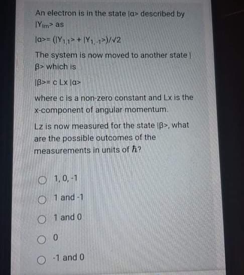 An electron is in the state la> described by
IYim as
la>= (IY11>+ IY1, -1>)/V2
The system is now moved to another state
B> which is
IB>= c Lx |a>
where c is a non-zero constant and Lx is the
x-component of angular momentum.
Lz is now measured for the state |B>, what
are the possible outcomes of the
measurements in units of h?
O 1,0,-1
O 1 and -1
O 1 and 0
O -1 and 0
