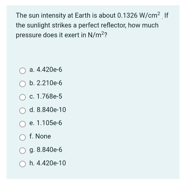 The sun intensity at Earth is about 0.1326 W/cm² If
the sunlight strikes a perfect reflector, how much
pressure does it exert in N/m²?
а. 4.420е-6
b. 2.210e-6
c. 1.768e-5
d. 8.840e-10
е. 1.105е-6
f. None
g. 8.840e-6
h. 4.420e-10
