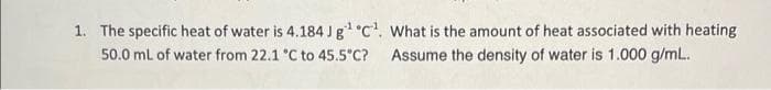 1. The specific heat of water is 4.184 Jg C. What is the amount of heat associated with heating
Assume the density of water is 1.000 g/mL.
50.0 ml of water from 22.1 °C to 45.5°C?
