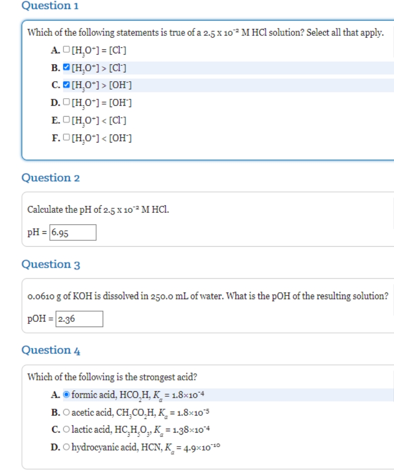 Question 1
Which of the following statements is true of a 2.5x 10 M HCl solution? Select all that apply.
A. O[H,0"] = [C[]
B. D [H,O*] > [Cl]
C.O [H,O*] > [OH°]
D. D[H,0*) = [OH"]
E. O[H,0*] < [CI]
F.O[H,0-] < [OH]
Question 2
Calculate the pH of 2.5 x 102 M HCl.
pH = 6.95
Question 3
0.0610 g of KOH is dissolved in 250.0 mL of water. What is the pOH of the resulting solution?
РОН 32.36
Question 4
Which of the following is the strongest acid?
A. © formic acid, HCO,H, K_ = 1.8x104
B. O acetic acid, CH,CO,H, K̟ = 1.8×10s
C. O lactic acid, HC,H,O,, K = 1.38×104
D. O hydrocyanic acid, HCN, K_ = 4.9×10*10
%3D
