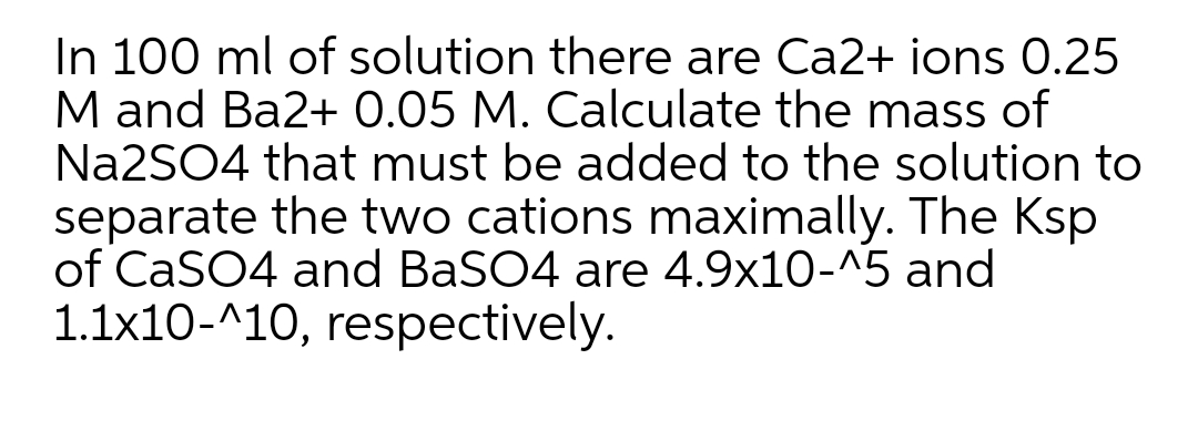 In 100 ml of solution there are Ca2+ ions 0.25
M and Ba2+ 0.05 M. Calculate the mass of
Na2SO4 that must be added to the solution to
separate the two cations maximally. The Ksp
of CaSO4 and BaSO4 are 4.9x10-^5 and
1.1x10-^10, respectively.
