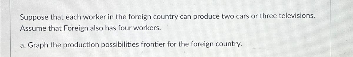 Suppose that each worker in the foreign country can produce two cars or three televisions.
Assume that Foreign also has four workers.
a. Graph the production possibilities frontier for the foreign country.