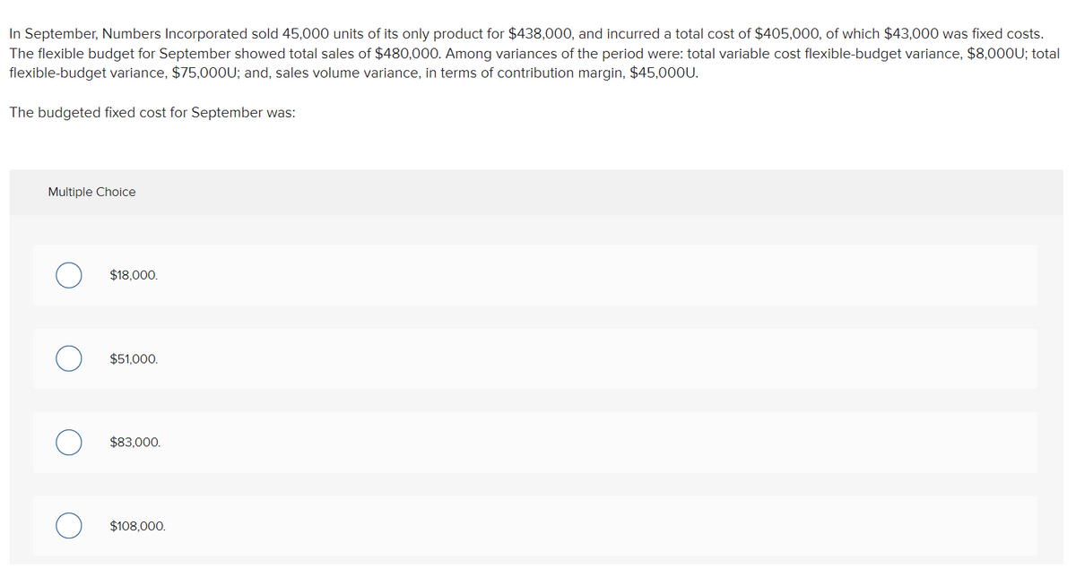 In September, Numbers Incorporated sold 45,000 units of its only product for $438,000, and incurred a total cost of $405,000, of which $43,000 was fixed costs.
The flexible budget for September showed total sales of $480,000. Among variances of the period were: total variable cost flexible-budget variance, $8,000U; total
flexible-budget variance, $75,000U; and, sales volume variance, in terms of contribution margin, $45,000U.
The budgeted fixed cost for September was:
Multiple Choice
$18,000.
$51,000.
$83,000.
$108,000.