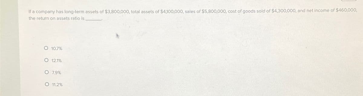 If a company has long-term assets of $3,800,000, total assets of $4,100,000, sales of $5,800,000, cost of goods sold of $4,300,000, and net income of $460,000,
the return on assets ratio is
O 10.7%
O 12.1%
O 7.9%
O 11.2%