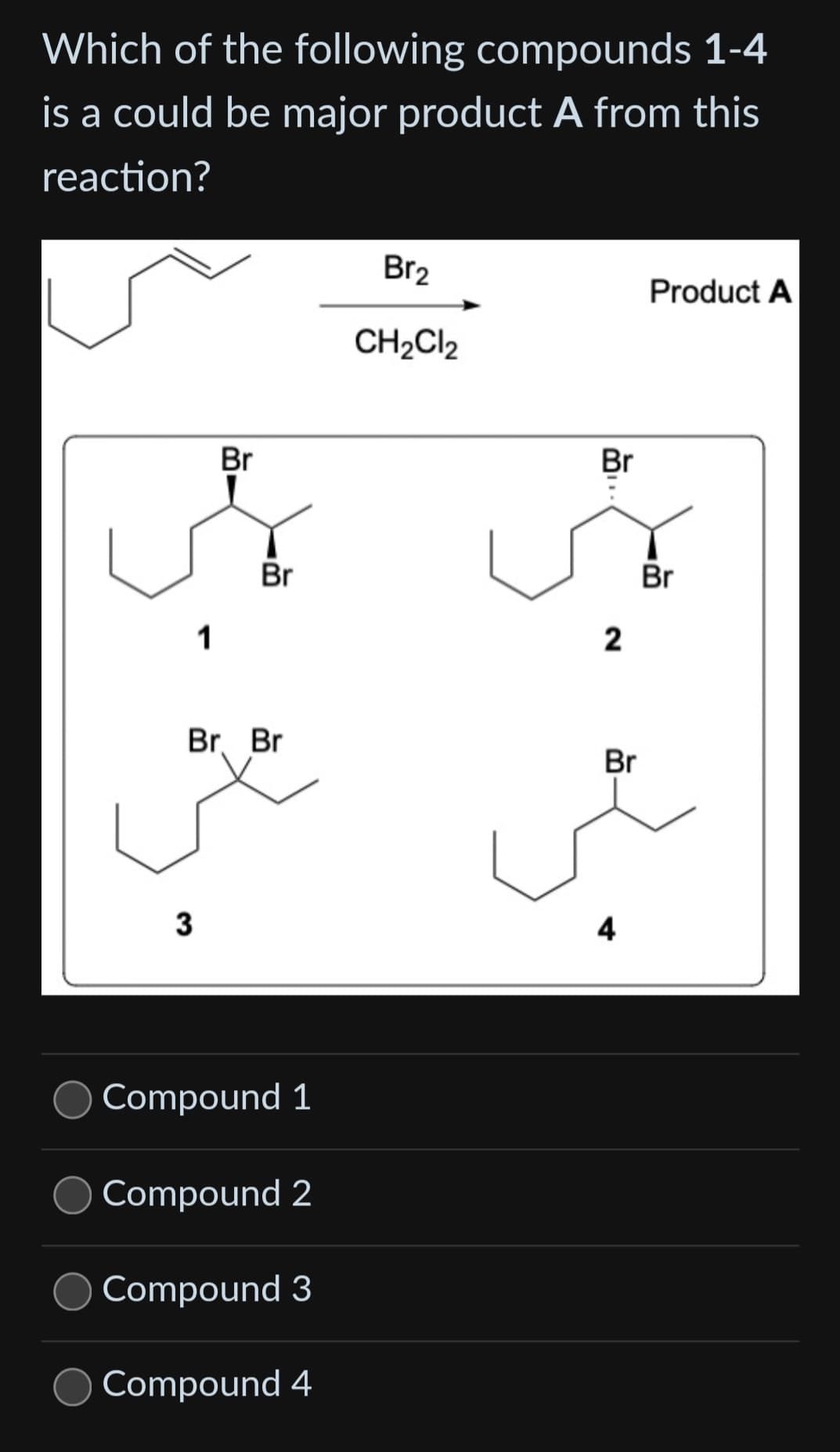 Which of the following compounds 1-4
is a could be major product A from this
reaction?
Br
A
Br
1
Br. Br
3
Compound 1
Compound 2
Compound 3
Compound 4
Br₂
CH₂Cl2
Br
2
Br
4
Product A
Br