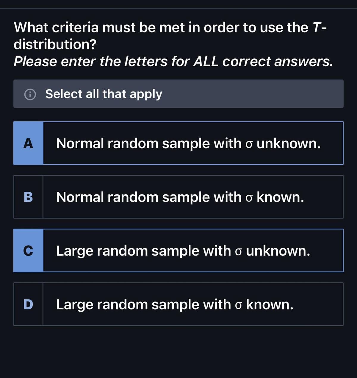 What criteria must be met in order to use the T-
distribution?
Please enter the letters for ALL correct answers.
A
B
C
D
Select all that apply
Normal random sample with o unknown.
Normal random sample with o known.
Large random sample with o unknown.
Large random sample with o known.