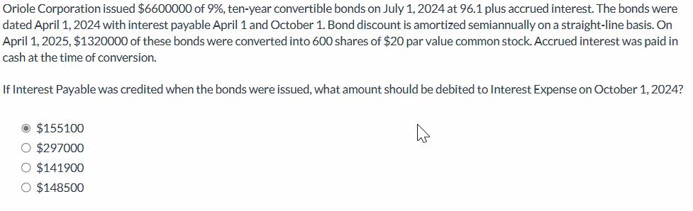 Oriole Corporation issued $6600000 of 9%, ten-year convertible bonds on July 1, 2024 at 96.1 plus accrued interest. The bonds were
dated April 1, 2024 with interest payable April 1 and October 1. Bond discount is amortized semiannually on a straight-line basis. On
April 1, 2025, $1320000 of these bonds were converted into 600 shares of $20 par value common stock. Accrued interest was paid in
cash at the time of conversion.
If Interest Payable was credited when the bonds were issued, what amount should be debited to Interest Expense on October 1, 2024?
O $155100
O $297000
O $141900
O $148500