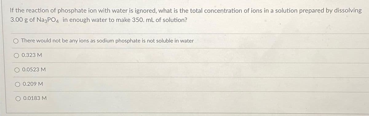 If the reaction of phosphate ion with water is ignored, what is the total concentration of ions in a solution prepared by dissolving
3.00 g of Na3PO4 in enough water to make 350. mL of solution?
There would not be any ions as sodium phosphate is not soluble in water
0.323 M
0.0523 M
0.209 M
0.0183 M