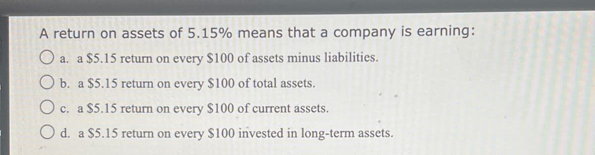 A return on assets of 5.15% means that a company is earning:
O a. a $5.15 return on every $100 of assets minus liabilities.
O b. a $5.15 return on every $100 of total assets.
O c. a $5.15 return on every $100 of current assets.
O d. a $5.15 return on every $100 invested in long-term assets.