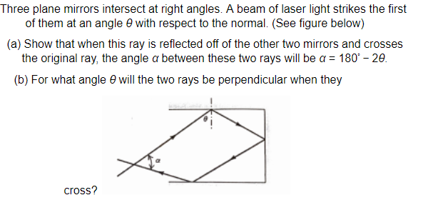 Three plane mirrors intersect at right angles. A beam of laser light strikes the first
of them at an angle e with respect to the normal. (See figure below)
(a) Show that when this ray is reflected off of the other two mirrors and crosses
the original ray, the angle a between these two rays will be a = 180' – 20.
(b) For what angle e will the two rays be perpendicular when they
cross?
