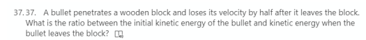 37.37. A bullet penetrates a wooden block and loses its velocity by half after it leaves the block.
What is the ratio between the initial kinetic energy of the bullet and kinetic energy when the
bullet leaves the block? O
