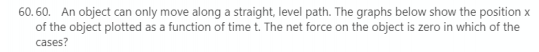 60. 60. An object can only move along a straight, level path. The graphs below show the position x
of the object plotted as a function of time t. The net force on the object is zero in which of the
cases?
