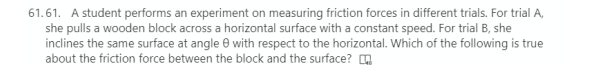 61.61. A student performs an experiment on measuring friction forces in different trials. For trial A,
she pulls a wooden block across a horizontal surface with a constant speed. For trial B, she
inclines the same surface at angle e with respect to the horizontal. Which of the following is true
about the friction force between the block and the surface?
